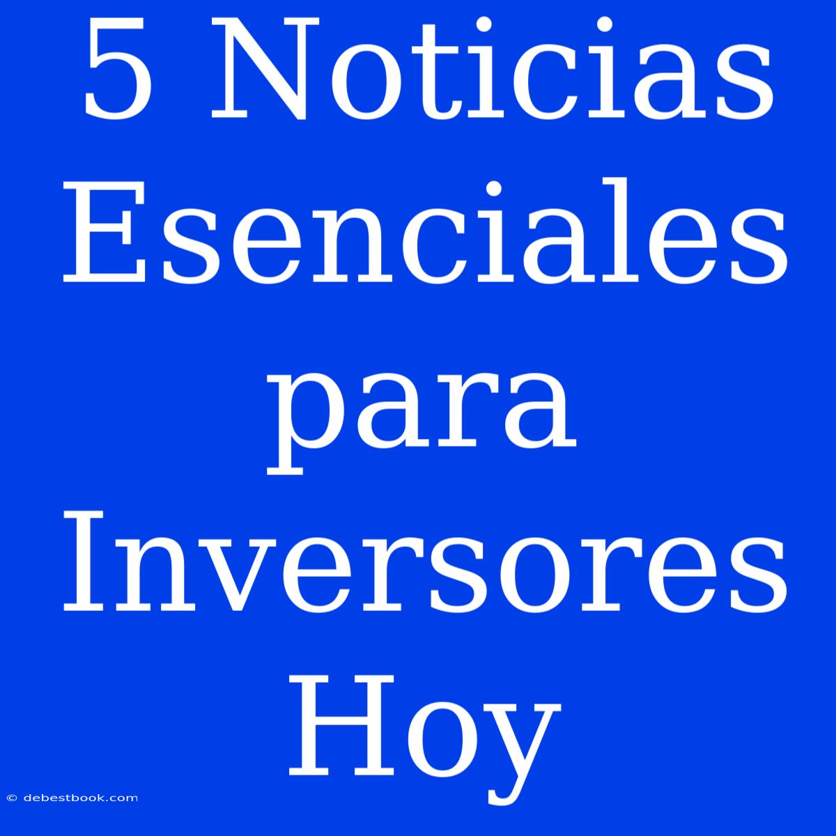 5 Noticias Esenciales Para Inversores Hoy