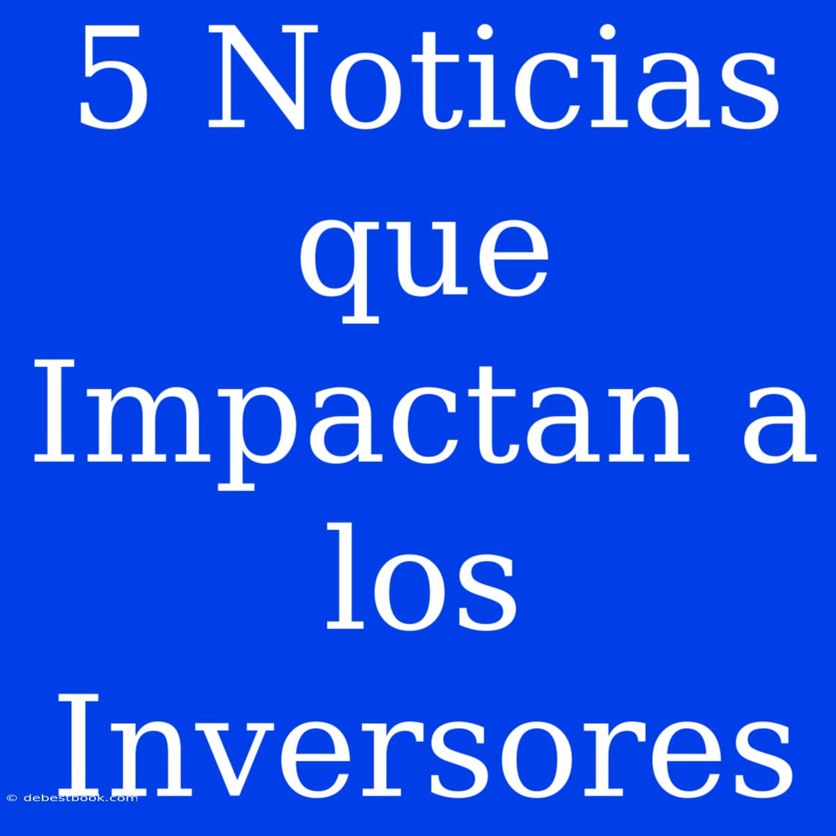 5 Noticias Que Impactan A Los Inversores