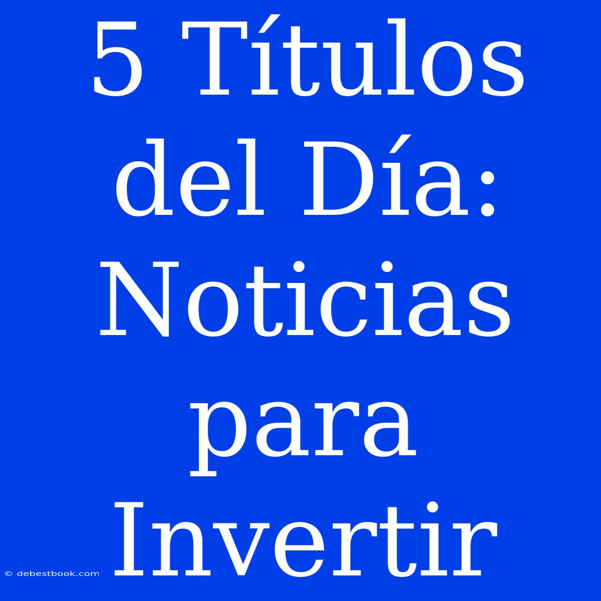 5 Títulos Del Día: Noticias Para Invertir