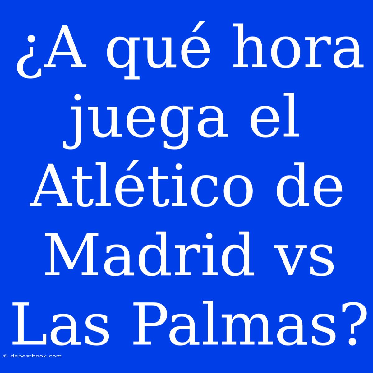 ¿A Qué Hora Juega El Atlético De Madrid Vs Las Palmas?