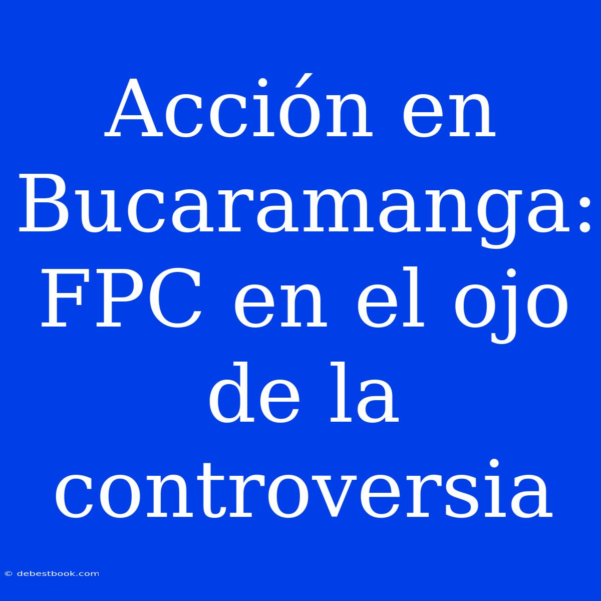 Acción En Bucaramanga: FPC En El Ojo De La Controversia