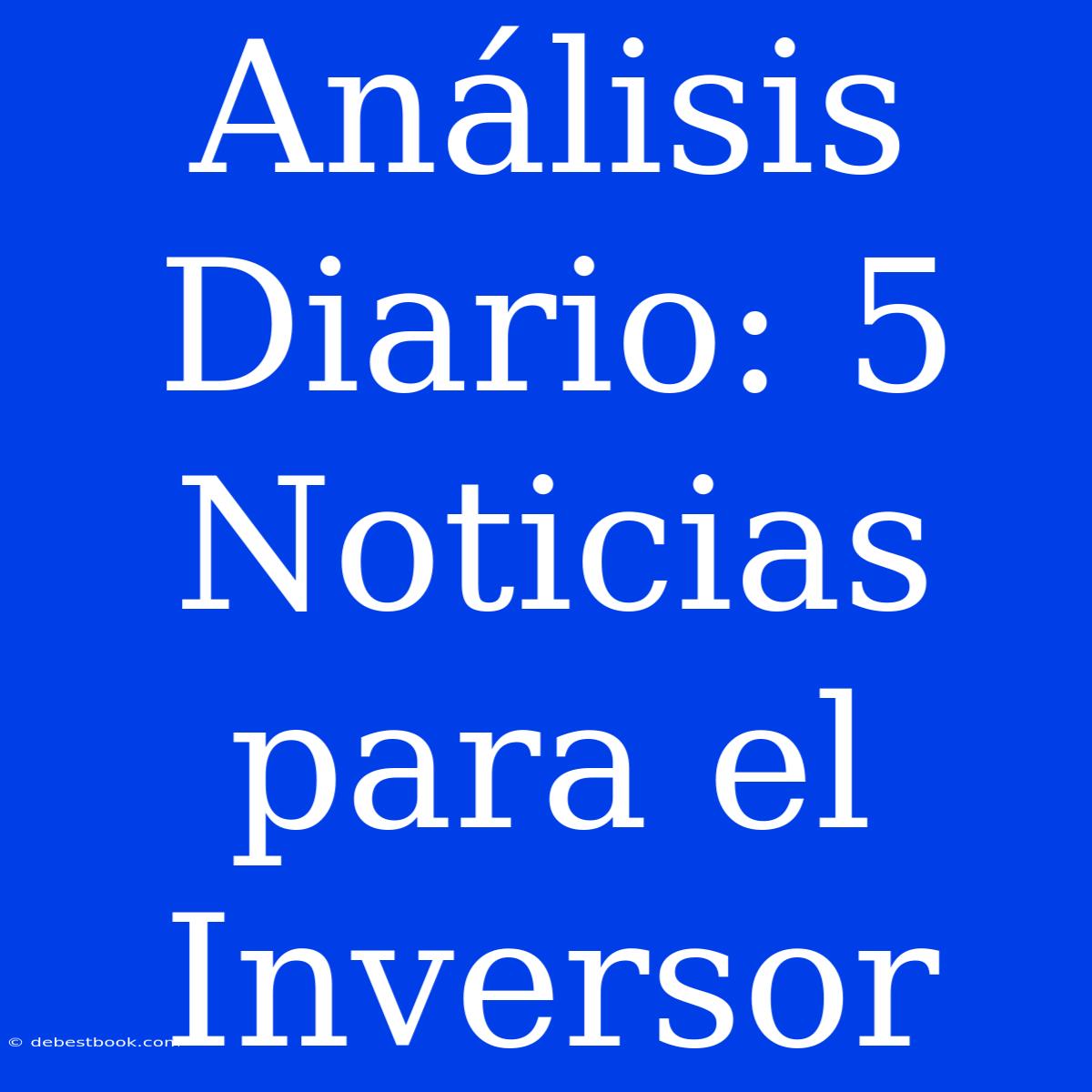 Análisis Diario: 5 Noticias Para El Inversor