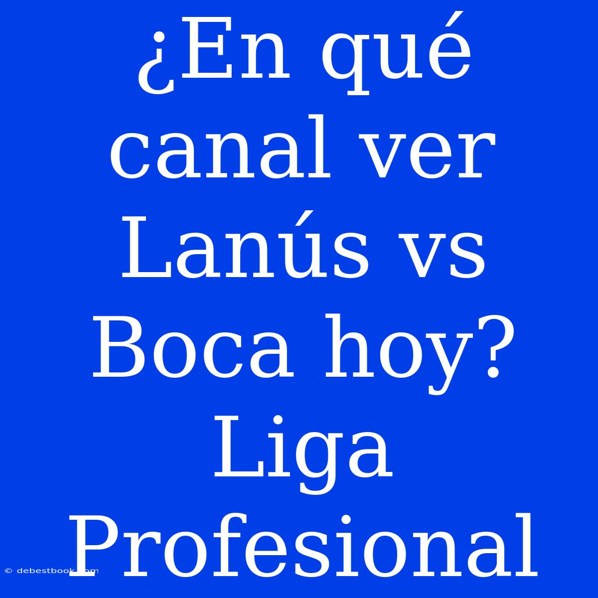 ¿En Qué Canal Ver Lanús Vs Boca Hoy? Liga Profesional