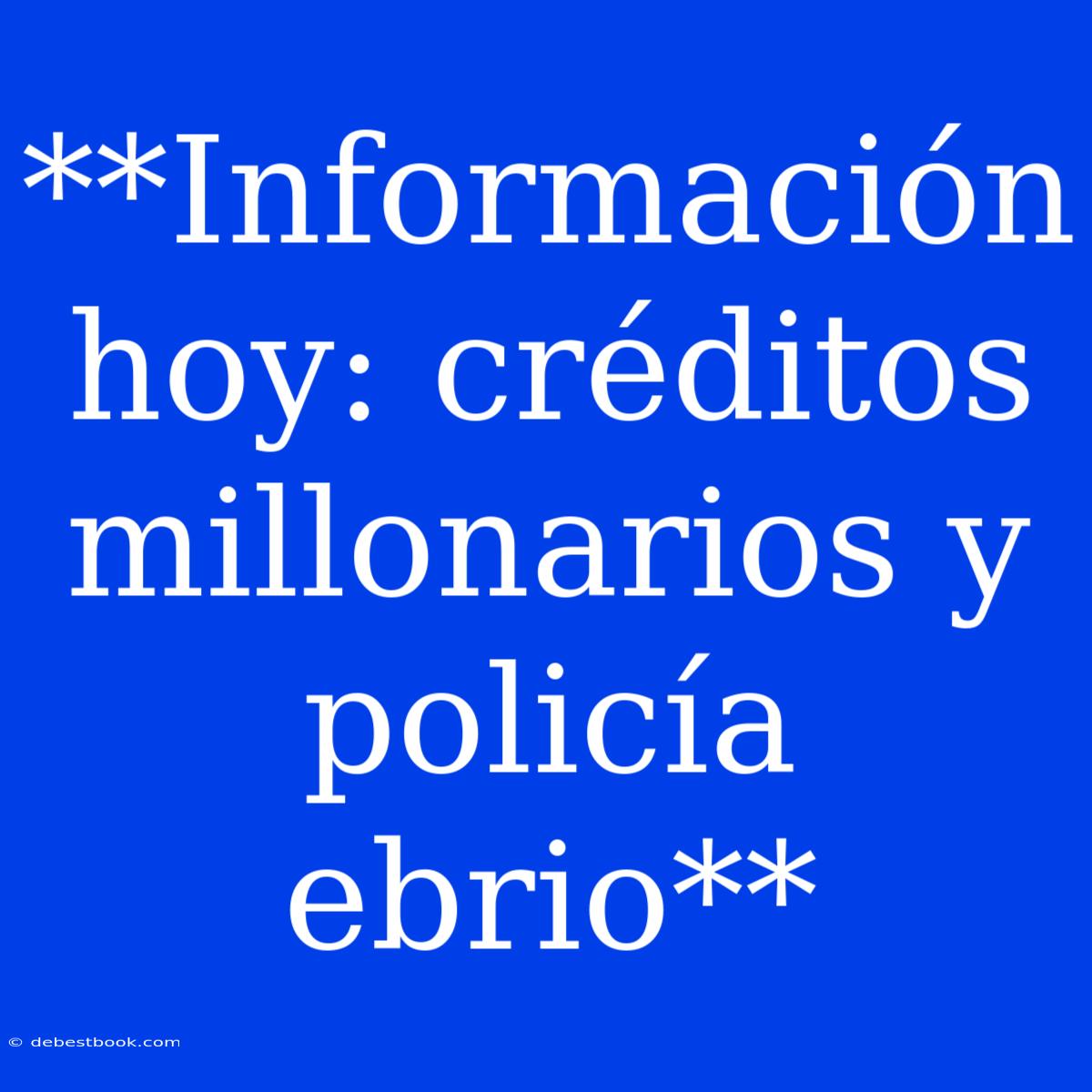 **Información Hoy: Créditos Millonarios Y Policía Ebrio**