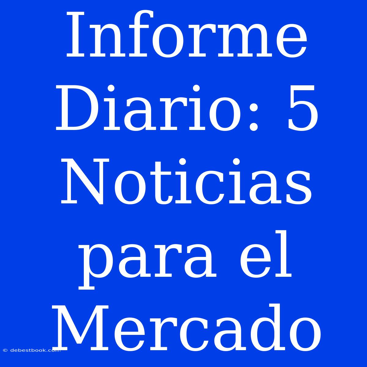 Informe Diario: 5 Noticias Para El Mercado