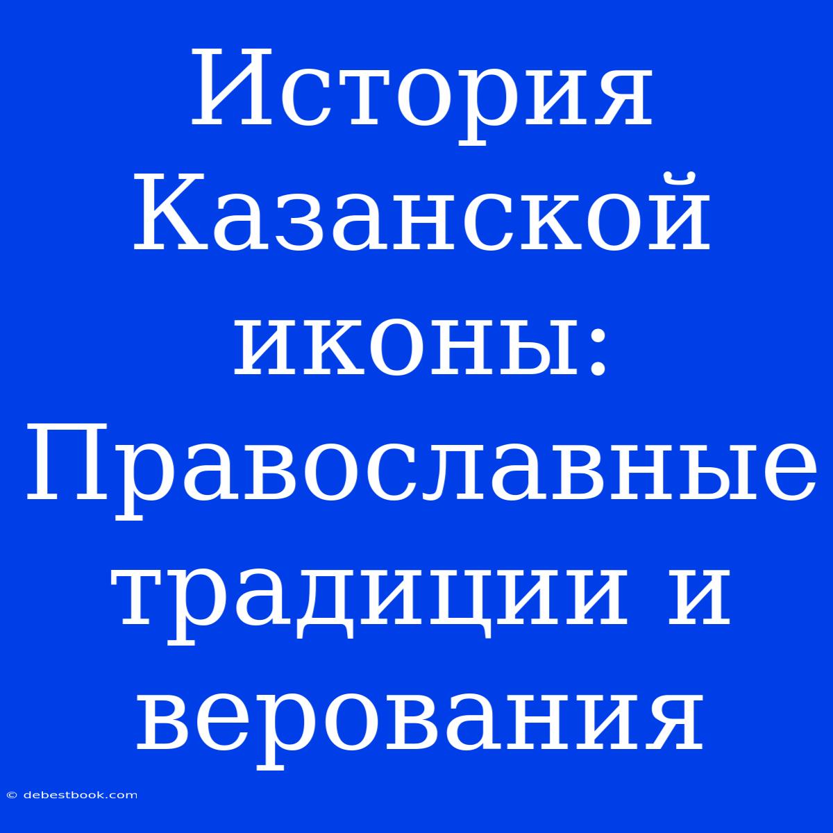 История Казанской Иконы: Православные Традиции И Верования