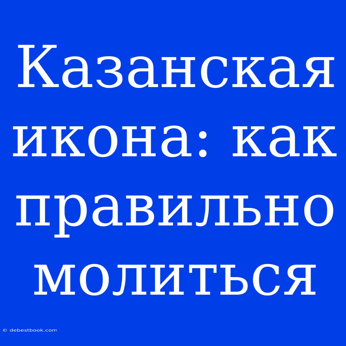 Казанская Икона: Как Правильно Молиться