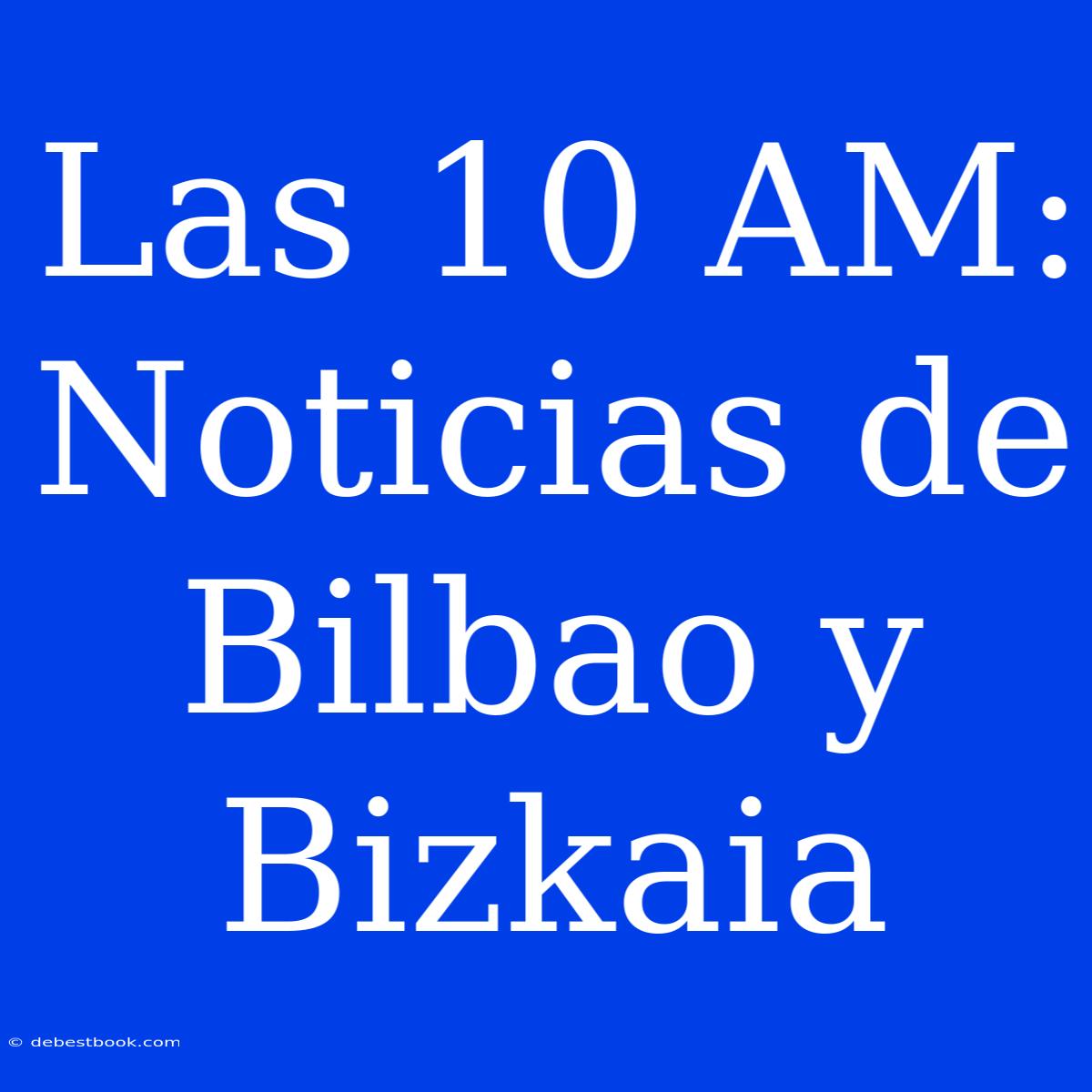 Las 10 AM: Noticias De Bilbao Y Bizkaia