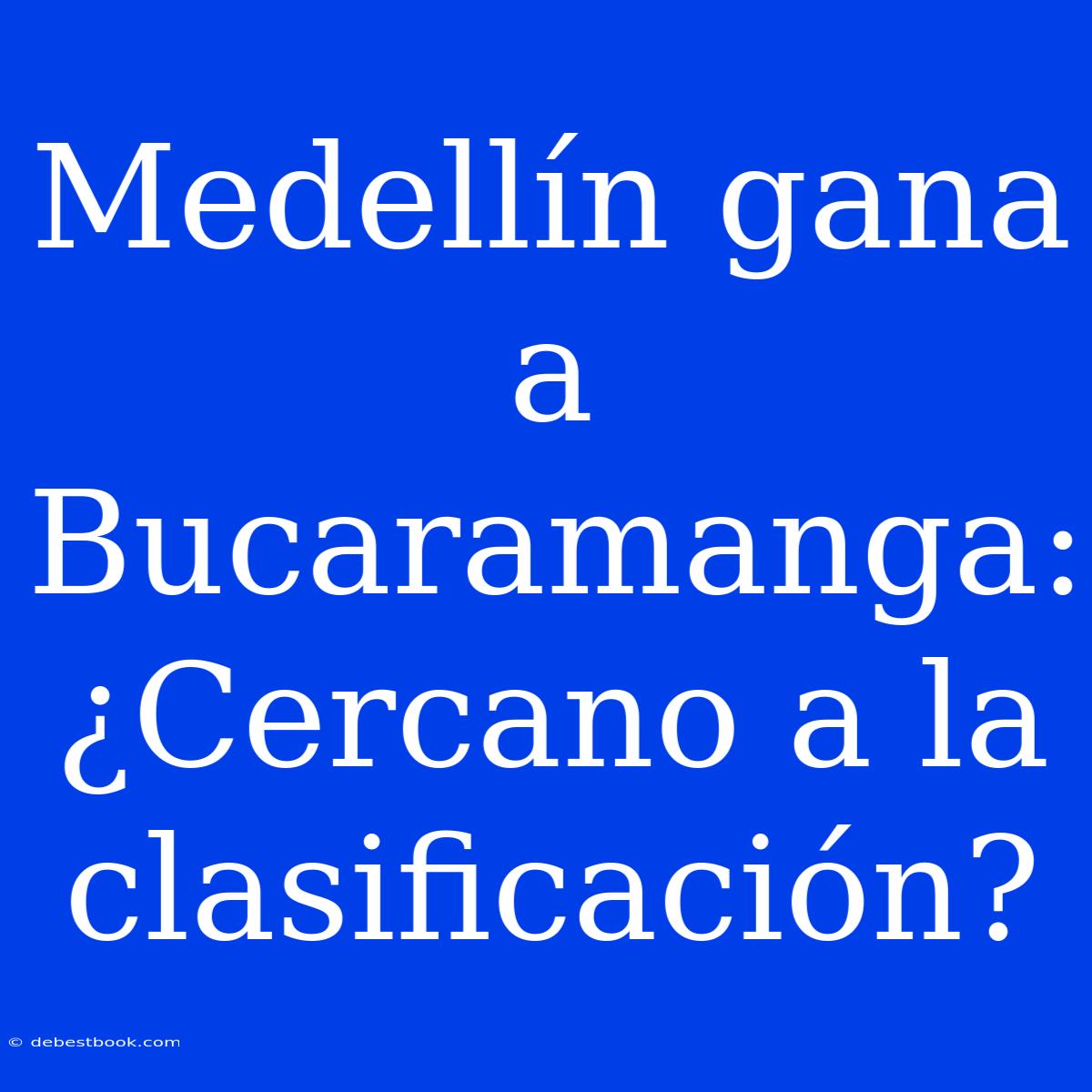 Medellín Gana A Bucaramanga: ¿Cercano A La Clasificación?