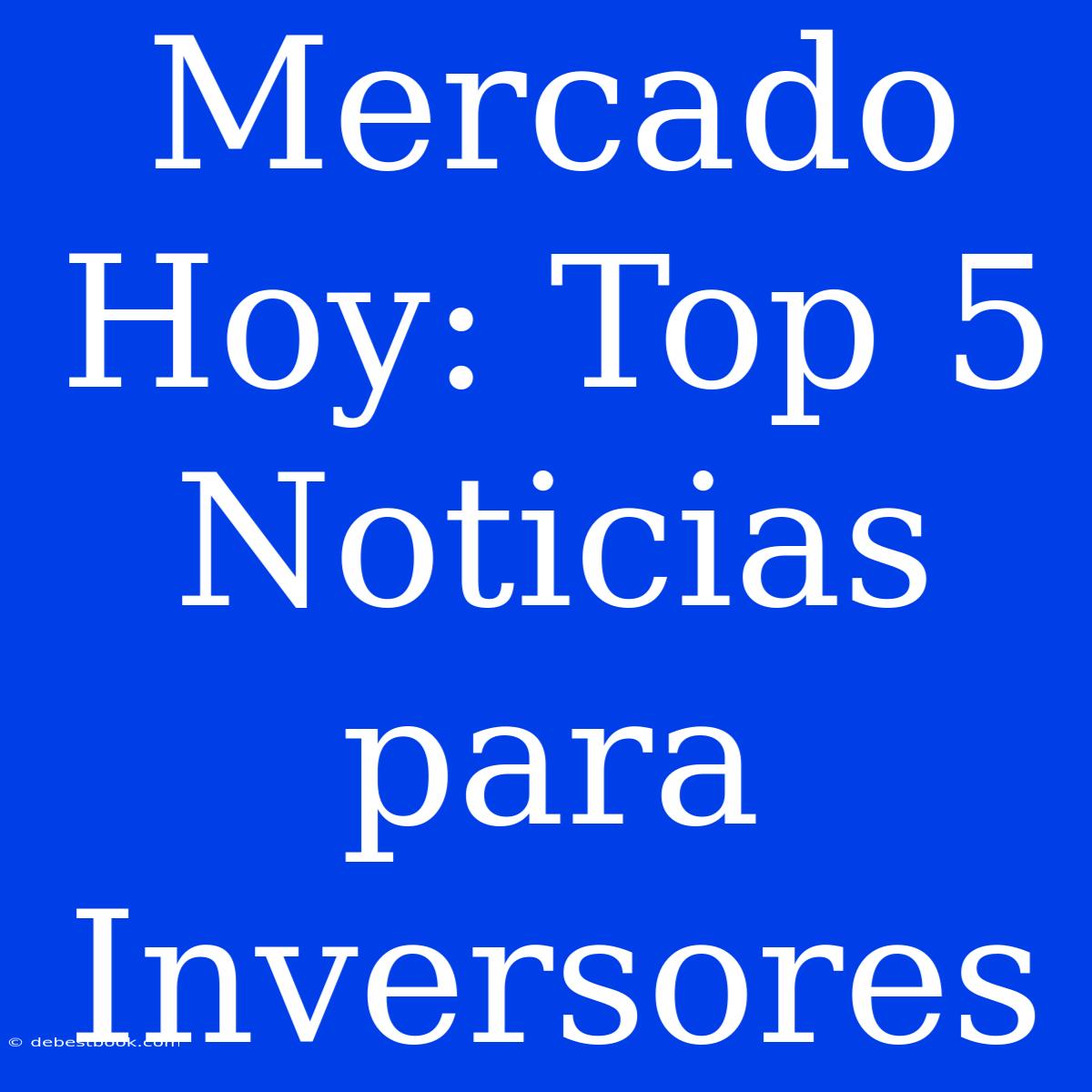 Mercado Hoy: Top 5 Noticias Para Inversores