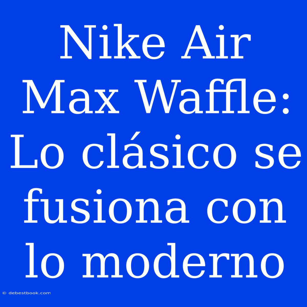 Nike Air Max Waffle: Lo Clásico Se Fusiona Con Lo Moderno