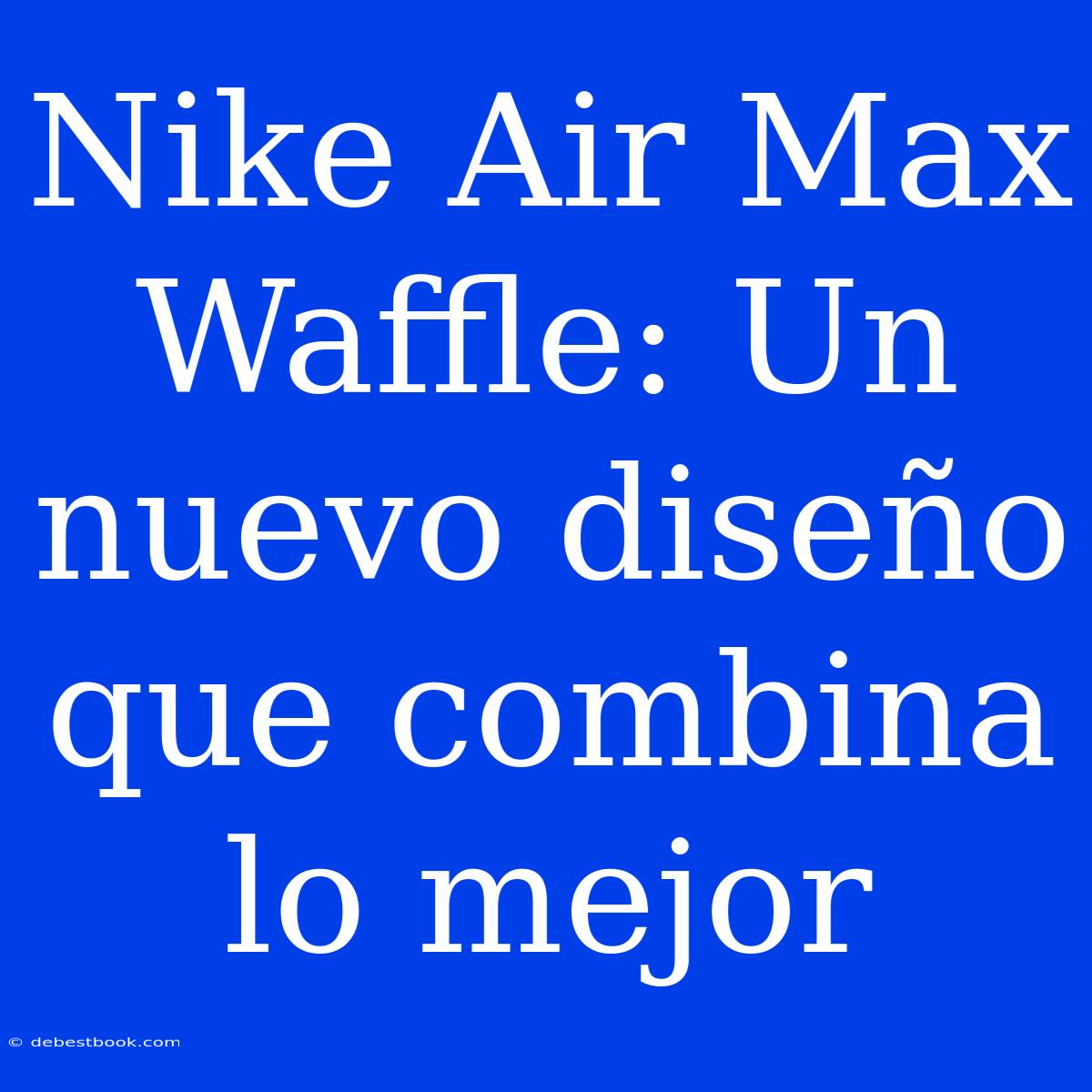 Nike Air Max Waffle: Un Nuevo Diseño Que Combina Lo Mejor 