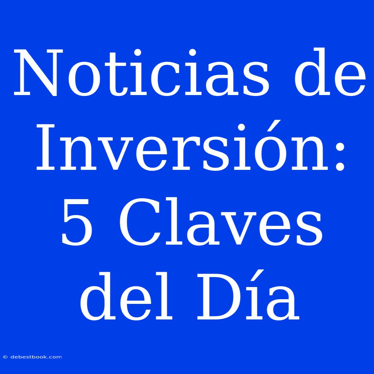 Noticias De Inversión: 5 Claves Del Día