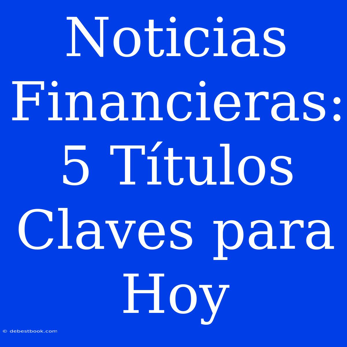 Noticias Financieras: 5 Títulos Claves Para Hoy