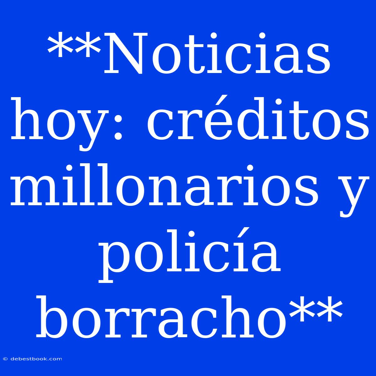 **Noticias Hoy: Créditos Millonarios Y Policía Borracho**