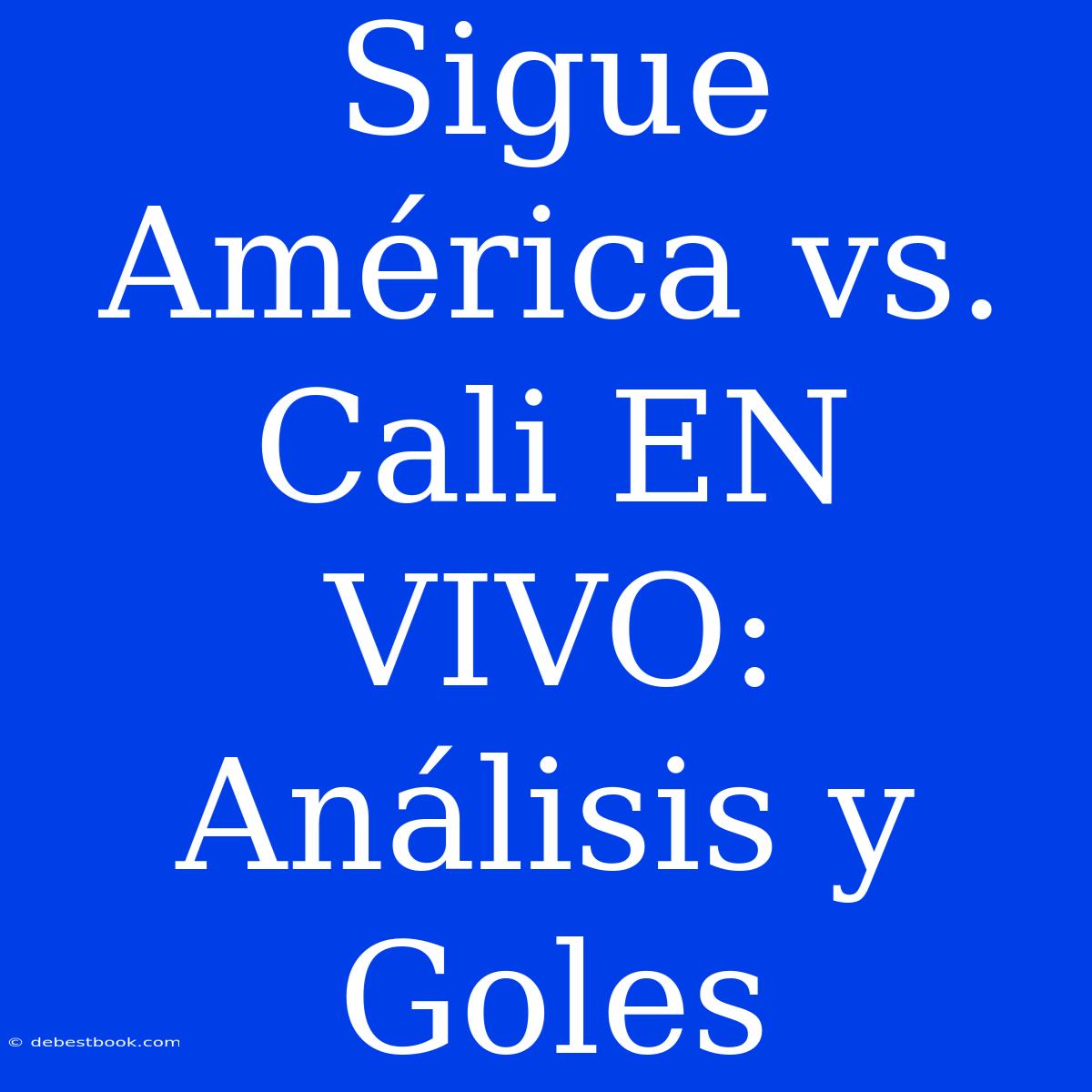 Sigue América Vs. Cali EN VIVO: Análisis Y Goles