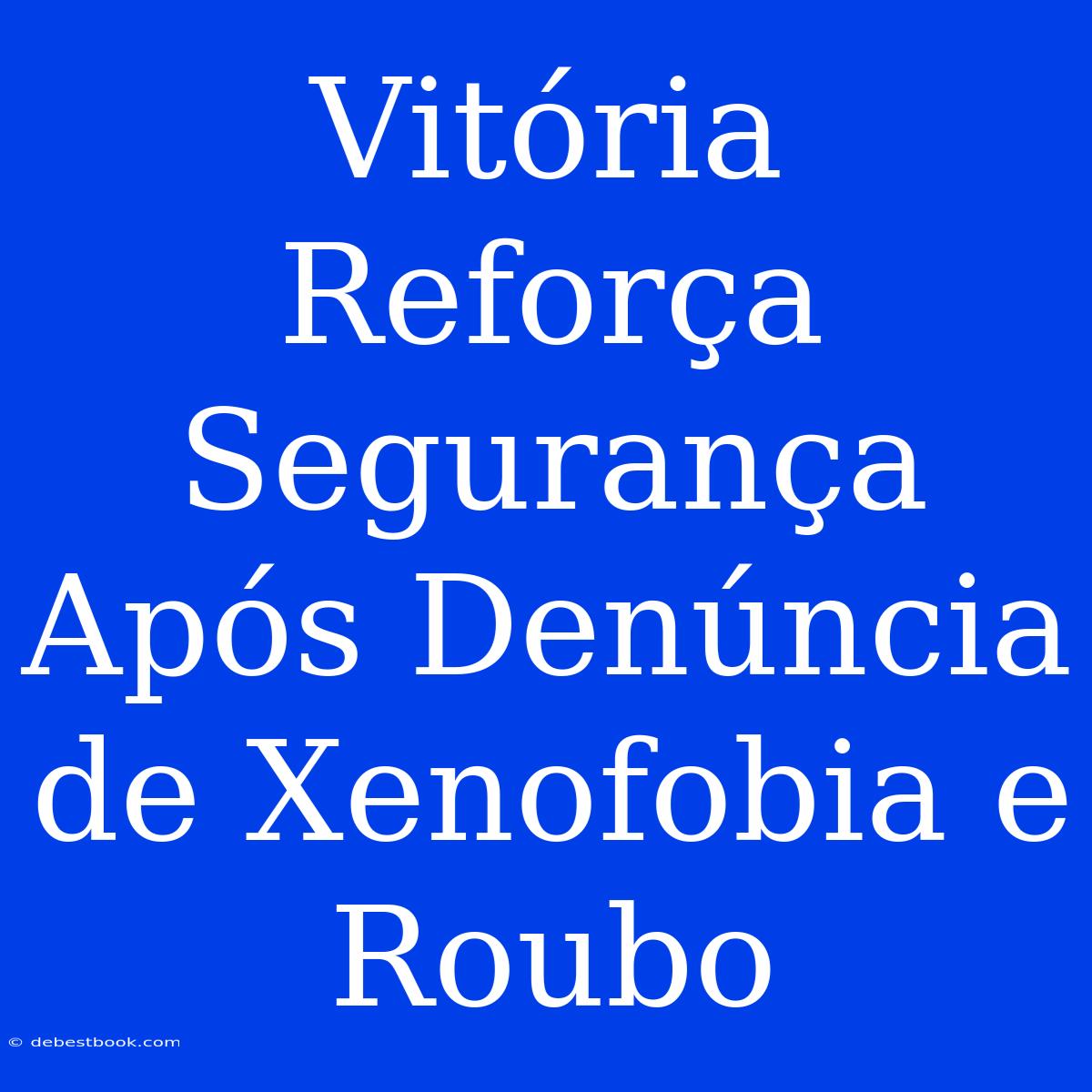 Vitória Reforça Segurança Após Denúncia De Xenofobia E Roubo